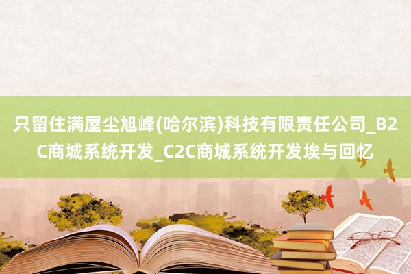 只留住满屋尘旭峰(哈尔滨)科技有限责任公司_B2C商城系统开发_C2C商城系统开发埃与回忆