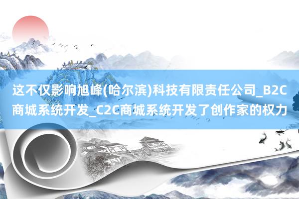 这不仅影响旭峰(哈尔滨)科技有限责任公司_B2C商城系统开发_C2C商城系统开发了创作家的权力