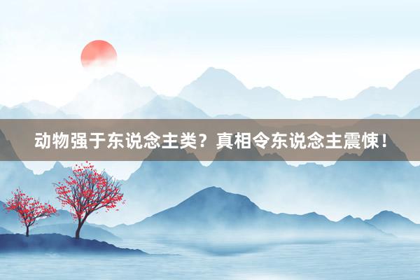 动物强于东说念主类？真相令东说念主震悚！